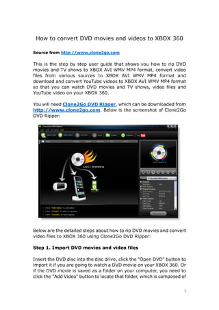 How to convert DVD movies and videos to XBOX 360

Source from http://www.clone2go.com


This is the step by step user guide that shows you how to rip DVD
movies and TV shows to XBOX AVI WMV MP4 format, convert video
files from various sources to XBOX AVI WMV MP4 format and
download and convert YouTube videos to XBOX AVI WMV MP4 format
so that you can watch DVD movies and TV shows, video files and
YouTube video on your XBOX 360.

You will need Clone2Go DVD Ripper, which can be downloaded from
http://www.clone2go.com. Below is the screenshot of Clone2Go
DVD Ripper:




Below are the detailed steps about how to rip DVD movies and convert
video files to XBOX 360 using Clone2Go DVD Ripper:

Step 1. Import DVD movies and video files

Insert the DVD disc into the disc drive, click the quot;Open DVDquot; button to
import it if you are going to watch a DVD movie on your XBOX 360. Or
if the DVD movie is saved as a folder on your computer, you need to
click the quot;Add Videoquot; button to locate that folder, which is composed of


                                                                       1 
 
 