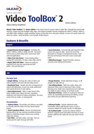 Home Edition
Video Editing Simplified

Ulead® Video ToolBox™ 2 - Home edition is the easiest way to convert video & audio files. Through the wizard-style
interface, import and edit multiple video clips, and output to popular formats including AVI, MPEG-1, MPEG-2, MPEG-4,
and WMV. Video ToolBox’s simple workflow means no learning curve and quick editing, so users can easily create and
share fun videos - ideal for MPEG-4 and Portable Media Players.


Features & Benefits
Import

• Comprehensive Format Support – Including AVI,              • Scene Detection – Automatically split imported video
MPEG-1, MPEG-2, MPEG-4, WMV, and ASF. You won’t              scenes into separate clips – based on start/stop
need to worry about doing video conversions with             timecodes or changes in background scenery. Save
external applications.                                       time by not having to find each scene's exact split
                                                             point.
• Video From Any Source – From existing video,
analog/DV camcorders, TV tuner cards, VCRs, and TV.          • Slideshow Images – Import from DSC cameras,
                                                             memory cards and local hard drives.
• Import DVD/VCD Video – Video can easily be
imported from any non-copy-protected DVD
(DVD+/-VR) and VCD discs.



Edit

The Basic Tools
• Simple Editing – Arrange the order of video, join          • Image Rotation – Rotate slideshow images, so all
videos together and even edit out shaky scenes.              images are right-side up.
• Storyboard View – Simple and clear arrangement of          • Two Editing Modes – With two modes, Basic and
videos and slideshows, so you can easily understand          Advanced, those new to video won't face a steep
and control elements in your videos.                         learning curve, while more experienced users will have
                                                             the ability to adjust settings to suit their needs.
• Auto-Enhancement – With a single mouse-click,
                                                             • Real-time Preview – Means no waiting for videos to
Video ToolBox auto-adjusts the hue, saturation,
                                                             render. By repeatedly previewing and editing, ensure
brightness and contrast of videos and photos. No more
                                                             your videos are just right before exporting.
scenes that are under- or overexposed.


Personalization
• Stylized Videos – Personalize and enhance any video        • Enhanced Audio – Include additional audio.
in seconds with the choice of 8 fun, theme-based             Personalize videos with favorite music or even a
frames.                                                      voiceover tailored for family, friends, or colleagues.
• Great Transition Effects – Dozens of professional-         • No Garbled Audio – Control the volume balance
looking effects for eye-catching transitions between         between original sound and added voiceover or music.
videos or slideshow images means more exciting               Viewers will hear the audio the way you want it to be
videos for viewers.                                          heard.
• Text Titles – Set bold, italics, and color. You can
convey just the right message with titles.
 