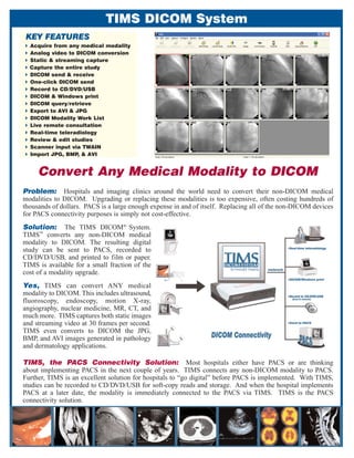 TIMS DICOM System
 KEY FEATURES
  Acquire from any medical modality
  Analog video to DICOM conversion
  Static & streaming capture
  Capture the entire study
  DICOM send & receive
  One-click DICOM send
  Record to CD/DVD/USB
  DICOM & Windows print
  DICOM query/retrieve
  Export to AVI & JPG
  DICOM Modality Work List
  Live remote consultation
  Real-time teleradiology
  Review & edit studies
  Scanner input via TWAIN
  Import JPG, BMP, & AVI


     Convert Any Medical Modality to DICOM
Problem: Hospitals and imaging clinics around the world need to convert their non-DICOM medical
modalities to DICOM. Upgrading or replacing these modalities is too expensive, often costing hundreds of
thousands of dollars. PACS is a large enough expense in and of itself. Replacing all of the non-DICOM devices
for PACS connectivity purposes is simply not cost-effective.
Solution: The TIMS DICOM® System.
     TM
TIMS converts any non-DICOM medical
modality to DICOM. The resulting digital
study can be sent to PACS, recorded to
CD/DVD/USB, and printed to film or paper.
TIMS is available for a small fraction of the
cost of a modality upgrade.
Yes, TIMS can convert ANY medical
modality to DICOM. This includes ultrasound,
fluoroscopy, endoscopy, motion X-ray,
angiography, nuclear medicine, MR, CT, and
much more. TIMS captures both static images
and streaming video at 30 frames per second.
TIMS even converts to DICOM the JPG,
BMP, and AVI images generated in pathology
and dermatology applications.

TIMS, the PACS Connectivity Solution: Most hospitals either have PACS or are thinking
about implementing PACS in the next couple of years. TIMS connects any non-DICOM modality to PACS.
Further, TIMS is an excellent solution for hospitals to “go digital” before PACS is implemented. With TIMS,
studies can be recorded to CD/DVD/USB for soft-copy reads and storage. And when the hospital implements
PACS at a later date, the modality is immediately connected to the PACS via TIMS. TIMS is the PACS
connectivity solution.
 