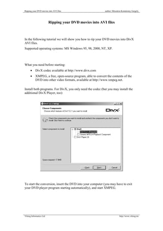 Ripping your DVD movies into AVI files                        author: Mészáros-Komáromy Gergely




                         Ripping your DVD movies into AVI files



In the following tutorial we will show you how to rip your DVD movies into DivX
AVI files.
Supported operating systems: MS Windows 95, 98, 2000, NT, XP.



What you need before starting:
      •    DivX codec available at http://www.divx.com
      •    XMPEG, a free, open-source program, able to convert the contents of the
           DVD into other video formats, available at http://www.xmpeg.net.

Install both programs. For DivX, you only need the codec (but you may install the
additional DivX Player, too):




To start the conversion, insert the DVD into your computer (you may have to exit
your DVD player program starting automatically), and start XMPEG.




Viking Informatics Ltd                                                      http://www.viking.tm
 