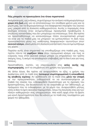 Πώς μπορείτε να προσεγγίσετε ένα τέτοιο περιστατικό
Ακόμα και εμείς, ως ενήλικες, συχνά έχουμε την ανάγκη να δημιουργήσουμε
χώρο στη ζωή μας για να απολαύσουμε τον ελεύθερο χρόνο μας και τα
χόμπι μας, και να δημιουργήσουμε ένα διαφορετικό «προφίλ» του εαυτού
μας, μακριά από τη δύσκολη καθημερινότητα. Αυτός ο πειρασμός είναι
ιδιαίτερα έντονος όταν αντιμετωπίζουμε προσωπικά προβλήματα ή
επώδυνες καταστάσεις που δεν μπορούμε να επιλύσουμε. Έτσι, θα πρέπει
να προσπαθήσουμε να κατανοήσουμε πόσο συναρπαστικό μπορεί
να είναι για τα παιδιά μας να μπορούν να εμπλουτίσουν τη δική τους
προσωπικότητα μέσω της υιοθέτησης διαφορετικών ταυτοτήτων στον
εικονικό κόσμο, ειδικά μέσα στη δύσκολη κατάσταση που αντιμετωπίζουμε
ως χώρα.
Παρόλα αυτά, είναι σημαντικό να υπενθυμίζουμε στα παιδιά μας, πως
πρέπει πάντα να γυρίζουν πίσω στον πραγματικό κόσμο, και πως οι
ενέργειές τους στον εικονικό κόσμο μπορεί να επηρεάσουν τον τρόπο
σκέψης τους, ή ακόμη να αποδειχτούν επιβλαβείς για τα ίδια ή και για τους
άλλους.
Προσπαθήστε, λοιπόν, να επικεντρωθείτε στις αιτίες αυτής              της
συμπεριφοράς, αντί να επεμβαίνετε στη χρήση του εργαλείου.
Με άλλα λόγια, θα πρέπει να αναρωτηθείτε το εξής: η χρήση του
Διαδικτύου από το παιδί σας λειτουργεί συμπληρωματικά ή υποκαθιστά
τις αληθινές σχέσεις; Αν αισθάνεστε ότι το παιδί σας χάνει την επαφή
με την πραγματικότητα, ενθαρρύνετέ το να συναναστρέφεται με
παιδιά της ηλικίας του, ενδιαφερθείτε περισσότερο για τις σχολικές του
δραστηριότητες, και διευκολύνετέ το να ασχοληθεί με τον αθλητισμό, με
πράγματα που το ενδιαφέρουν, με τα χόμπι του. Αναρωτηθείτε μήπως
εσείς οι ίδιοι το έχετε ακούσια παραμελήσει, λόγω της δουλειάς σας και των
τόσων καθημερινών σας υποχρεώσεων. Μια καλή αρχή είναι να βρείτε
μια κοινή δραστηριότητα που θα κάνετε με το παιδί σας τουλάχιστον μια
φορά την εβδομάδα.




 14               Προτάσεις προσέγγισης οκτώ συχνών περιστατικών
 