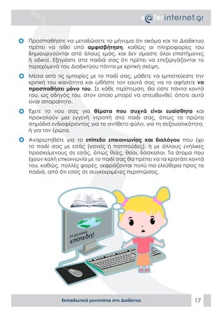 •	 Προσπαθήστε να μεταδώσετε το μήνυμα ότι ακόμα και το Διαδίκτυο
   πρέπει να τεθεί υπό αμφισβήτηση, καθώς οι πληροφορίες του
   δημιουργούνται από όλους εμάς, και δεν είμαστε όλοι επιστήμονες
   ή ειδικοί. Εξηγείστε στα παιδιά σας ότι πρέπει να επεξεργάζονται το
   περιεχόμενό του Διαδικτύου πάντα με κριτική σκέψη.
•	 Μέσα από τις εμπειρίες με το παιδί σας, μάθετε να εμπιστεύεστε την
   κριτική του ικανότητα και ωθήστε τον εαυτό σας να το αφήσετε να
   προσπαθήσει μόνο του. Σε κάθε περίπτωση, θα είστε πάντα κοντά
   του, ως οδηγός του, στον οποίο μπορεί να απευθυνθεί, όποτε αυτό
   είναι απαραίτητο.
•	 Έχετε το νου σας για θέματα που συχνά είναι ευαίσθητα και
   προκαλούν μια εγγενή ντροπή στο παιδί σας, όπως τα πρώτα
   σημάδια ενδιαφέροντος για το αντίθετο φύλο, για τη σεξουαλικότητα,
   ή για τον έρωτα.
•	 Αναρωτηθείτε για το επίπεδο επικοινωνίας και διαλόγου που έχει
   το παιδί σας με εσάς (γονείς ή παππούδες), ή με άλλους ενήλικες
   προσκείμενους σε εσάς, όπως θείες, θείοι, δάσκαλοι. Τα άτομα που
   έχουν καλή επικοινωνία με το παιδί σας θα πρέπει να τα κρατάτε κοντά
   του, καθώς, πολλές φορές, εκφράζονται πολύ πιο ελεύθερα προς τα
   παιδιά, από ότι εσείς σε συγκεκριμένες περιπτώσεις.




                               ι
                          είνα
                   Η γη
                       εδη!
                   επίπ




                Εκπαιδευτικά μονοπάτια στο Διαδίκτυο               17
 