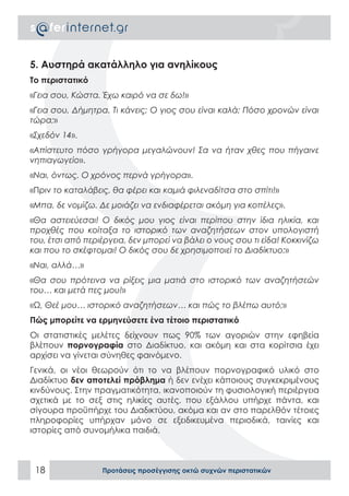 5. Αυστηρά ακατάλληλο για ανηλίκους
Το περιστατικό
«Γεια σου, Κώστα. Έχω καιρό να σε δω!»
«Γεια σου, Δήμητρα. Τι κάνεις; Ο γιος σου είναι καλά; Πόσο χρονών είναι
τώρα;»
«Σχεδόν 14».
«Απίστευτο πόσο γρήγορα μεγαλώνουν! Σα να ήταν χθες που πήγαινε
νηπιαγωγείο».
«Ναι, όντως. Ο χρόνος περνά γρήγορα».
«Πριν το καταλάβεις, θα φέρει και καμιά φιλεναδίτσα στο σπίτι!»
«Μπα, δε νομίζω. Δε μοιάζει να ενδιαφέρεται ακόμη για κοπέλες».
«Θα αστειεύεσαι! Ο δικός μου γιος είναι περίπου στην ίδια ηλικία, και
προχθές που κοίταξα το ιστορικό των αναζητήσεων στον υπολογιστή
του, έτσι από περιέργεια, δεν μπορεί να βάλει ο νους σου τι είδα! Κοκκινίζω
και που το σκέφτομαι! Ο δικός σου δε χρησιμοποιεί το Διαδίκτυο;»
«Ναι, αλλά…»
«Θα σου πρότεινα να ρίξεις μια ματιά στο ιστορικό των αναζητήσεών
του… και μετά πες μου!»
«Ω, Θεέ μου… ιστορικό αναζητήσεων… και πώς το βλέπω αυτό;»
Πώς μπορείτε να ερμηνεύσετε ένα τέτοιο περιστατικό
Οι στατιστικές μελέτες δείχνουν πως 90% των αγοριών στην εφηβεία
βλέπουν πορνογραφία στο Διαδίκτυο, και ακόμη και στα κορίτσια έχει
αρχίσει να γίνεται σύνηθες φαινόμενο.
Γενικά, οι νέοι θεωρούν ότι το να βλέπουν πορνογραφικό υλικό στο
Διαδίκτυο δεν αποτελεί πρόβλημα ή δεν ενέχει κάποιους συγκεκριμένους
κινδύνους. Στην πραγματικότητα, ικανοποιούν τη φυσιολογική περιέργεια
σχετικά με το σεξ στις ηλικίες αυτές, που εξάλλου υπήρχε πάντα, και
σίγουρα προϋπήρχε του Διαδικτύου, ακόμα και αν στο παρελθόν τέτοιες
πληροφορίες υπήρχαν μόνο σε εξειδικευμένα περιοδικά, ταινίες και
ιστορίες από συνομήλικα παιδιά.



 18               Προτάσεις προσέγγισης οκτώ συχνών περιστατικών
 