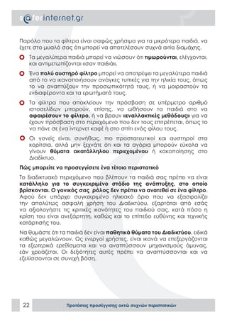 Παρόλο που τα φίλτρα είναι σαφώς χρήσιμα για τα μικρότερα παιδιά, να
έχετε στο μυαλό σας ότι μπορεί να αποτελέσουν συχνά αιτία διαμάχης.
•	 Τα μεγαλύτερα παιδιά μπορεί να νιώσουν ότι τιμωρούνται, ελέγχονται,
   και αντιμετωπίζονται «σαν παιδιά».
•	 Ένα πολύ αυστηρό φίλτρο μπορεί να αποτρέψει τα μεγαλύτερα παιδιά
   από το να ικανοποιήσουν ανάγκες τυπικές για την ηλικία τους, όπως
   το να αναπτύξουν την προσωπικότητά τους, ή να μοιραστούν τα
   ενδιαφέροντα και τα ερωτήματά τους.
•	 Τα φίλτρα που αποκλείουν την πρόσβαση σε υπέρμετρο αριθμό
   ιστοσελίδων μπορούν, επίσης, να ωθήσουν τα παιδιά στο να
   αφαιρέσουν το φίλτρο, ή να βρουν «εναλλακτικές μεθόδους» για να
   έχουν πρόσβαση στο περιεχόμενο που δεν τους επιτρέπεται, όπως το
   να πάνε σε ένα ίντερνετ καφέ ή στο σπίτι ενός φίλου τους.
•	 Οι γονείς είναι, συνήθως, πιο προστατευτικοί και αυστηροί στα
   κορίτσια, αλλά μην ξεχνάτε ότι και τα αγόρια μπορούν εύκολα να
   γίνουν θύματα ακατάλληλου περιεχομένου ή κακοποίησης στο
   Διαδίκτυο.
Πώς μπορείτε να προσεγγίσετε ένα τέτοιο περιστατικό
Το διαδικτυακό περιεχόμενο που βλέπουν τα παιδιά σας πρέπει να είναι
κατάλληλο για το συγκεκριμένο στάδιο της ανάπτυξης, στο οποίο
βρίσκονται. Ο γονικός σας ρόλος δεν πρέπει να ανατεθεί σε ένα φίλτρο.
Αφού δεν υπάρχει συγκεκριμένο ηλικιακό όριο που να εξασφαλίζει
την απολύτως ασφαλή χρήση του Διαδικτύου, εξαρτάται από εσάς
να αξιολογήστε τις κριτικές ικανότητες του παιδιού σας, κατά πόσο η
κρίση του είναι ανεξάρτητη, καθώς και το επίπεδο ευθύνης και τεχνικής
κατάρτισής του.
Να θυμάστε ότι τα παιδιά δεν είναι παθητικά θύματα του Διαδικτύου, ειδικά
καθώς μεγαλώνουν. Ως ενεργοί χρήστες, είναι ικανά να επεξεργάζονται
τα εξωτερικά ερεθίσματα και να αναπτύσσουν μηχανισμούς άμυνας,
εάν χρειάζεται. Οι δεξιότητες αυτές πρέπει να αναπτύσσονται και να
εξελίσσονται σε συνεχή βάση.




 22               Προτάσεις προσέγγισης οκτώ συχνών περιστατικών
 
