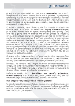 β) Στη συνέχεια, προσπαθεί να κερδίσει την εμπιστοσύνη του παιδιού,
αναφέροντας π.χ. κοινά ενδιαφέροντα, όπως μουσική, αγαπημένους
ηθοποιούς, ή χόμπι. Ο στόχος είναι να αναπτυχθεί οικειότητα με το παιδί
που βαθμιαία θα γίνεται ολοένα και πιο ιδιαίτερη και πιο προσωπική. Σε αυτή
τη φάση μπορεί να ανταλλαγούν φωτογραφίες, όμως όχι απαραιτήτως
σεξουαλικού περιεχομένου.
γ) Όταν ο ενήλικας είναι σίγουρος ότι δεν υπάρχει περίπτωση να
ανακαλυφθεί, προσπαθεί να καθιερώσει σχέση αποκλειστικότητας
με το παιδί, καθιστώντας τη σχέση αδιαπέραστη από τρίτους. Aυτή
είναι και η φάση, κατά τη διάρκεια της οποίας μπορεί να αρχίσει η
ανταλλαγή φωτογραφιών ρητής σεξουαλικής φύσης, και η απαίτηση για
συνάντηση στο φυσικό κόσμο. Ο ενήλικας μπορεί συχνά να αποστέλλει
παιδοπορνογραφικό υλικό για να ομαλοποιήσει τη σεξουαλική σχέση με
τον ανήλικο, και να τον πείσει ότι η παιδική πορνογραφία δεν είναι κάτι
κακό. Μερικές φορές, ο ανήλικος πιέζεται να στείλει κι αυτός φωτογραφίες,
βίντεο, ή μηνύματα σεξουαλικού περιεχομένου. Το υλικό αυτό μπορεί, στη
συνέχεια, να χρησιμοποιηθεί για εκβιασμό του ανηλίκου, εάν αργότερα
αρνηθεί να συνεχίσει τη διαδικτυακή σχέση ή την εμπλοκή του σε μια
πραγματική σεξουαλική σχέση.
Οι γονείς πρέπει να έχουν, επίσης, υπ’ όψιν τους ότι τόσο τα αγόρια όσο
και τα κορίτσια χρησιμοποιούν συχνά το Διαδίκτυο για ακατάλληλους
λόγους, ή για να αναζητήσουν πληροφορίες σεξουαλικής φύσεως.
Επιπλέον, τα αγόρια, που συχνά νιώθουν αποπροσανατολισμένα
αναφορικά με το να σχηματίσουν την προσωπική τους ταυτότητα και το
σεξουαλικό τους προσανατολισμό, μπορεί να αποδειχτούν ευάλωτα σε
τέτοιους είδους επαφές με πιθανούς παιδεραστές.
Καθίσταται σαφές, ότι η διασφάλιση μιας σωστής σεξουαλικής
διαπαιδαγώγησης των παιδιών σας είναι ζωτικής σημασίας για την
αποτροπή σεξουαλικής κακοποίησης μέσω του Διαδικτύου.
Πώς μπορείτε να προσεγγίσετε ένα τέτοιο περιστατικό
Τα παιδιά σας ενδέχεται να εκτεθούν σε ποικίλες σεξουαλικές συμπεριφορές
από μικρή ηλικία, είτε μέσω τηλεόρασης, είτε παρακολουθώντας σημάδια
αγάπης μεταξύ ζευγαριών, είτε βλέποντας κάποια στιγμή ιερόδουλες με
τους πελάτες τους στο δρόμο.




                 Εκπαιδευτικά μονοπάτια στο Διαδίκτυο                  25
 