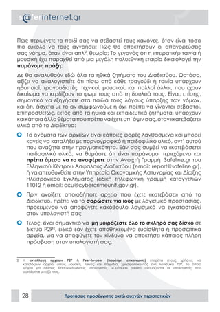 Πώς περιμένετε το παιδί σας να σεβαστεί τους κανόνες, όταν είναι τόσο
πιο εύκολο να τους αγνοήσει; Πώς θα αποκτήσουν οι απαγορεύσεις
σας νόημα, όταν είναι απλή θεωρία; Το γεγονός ότι η «πειρατική» ταινία ή
μουσική έχει παραχθεί από μια μεγάλη πολυεθνική εταιρία δικαιολογεί την
παράνομη πράξη;
Δε θα αναλυθούν εδώ όλα τα ηθικά ζητήματα του Διαδικτύου. Ωστόσο,
αξίζει να αναλογιστείτε ότι πίσω από κάθε τραγούδι ή ταινία υπάρχουν
ηθοποιοί, τραγουδιστές, τεχνικοί, μουσικοί, και πολλοί άλλοι, που έχουν
δικαίωμα να κερδίζουν το ψωμί τους από τη δουλειά τους. Είναι, επίσης,
σημαντικό να εξηγήσετε στα παιδιά τους λόγους ύπαρξης των νόμων,
και ότι, άσχετα με το αν συμφωνούμε ή όχι, πρέπει να γίνονται σεβαστοί.
Επιπροσθέτως, εκτός από τα ηθικά και εκπαιδευτικά ζητήματα, υπάρχουν
και κάποια άλλα θέματα που πρέπει να έχετε υπ’ όψιν σας, όταν «κατεβάζετε»
υλικό από το Διαδίκτυο:
•	 Τα ονόματα των αρχείων είναι κάποιες φορές λανθασμένα και μπορεί
   κανείς να καταλήξει με πορνογραφικό ή παιδοφιλικό υλικό, αντ’ αυτού
   που αναζητά στην πραγματικότητα. Εάν σας συμβεί να «κατεβάσετε»
   παιδοφιλικό υλικό, να θυμάστε ότι είναι παράνομο περιεχόμενο και
   πρέπει άμεσα να το αναφέρετε στην Ανοιχτή Γραμμή Safeline.gr του
   Ελληνικού Κέντρου Ασφαλούς Διαδικτύου (email: report@safeline.gr),
   ή να απευθυνθείτε στην Υπηρεσία Οικονομικής Αστυνομίας και Δίωξης
   Ηλεκτρονικού Εγκλήματος (ειδική τηλεφωνική γραμμή καταγγελιών
   11012 ή email: ccu@cybercrimeunit.gov.gr).
•	 Πριν ανοίξετε οποιοδήποτε αρχείο που έχετε «κατεβάσει» από το
   Διαδίκτυο, πρέπει να το σαρώσετε για ιούς με λογισμικό προστασίας,
   προκειμένου να αποφύγετε κακόβουλο λογισμικό να εγκατασταθεί
   στον υπολογιστή σας.
•	 Τέλος, είναι σημαντικό να μη μοιράζεστε όλο το σκληρό σας δίσκο σε
   δίκτυα P2P2, ειδικά εάν έχετε αποθηκευμένα ευαίσθητα ή προσωπικά
   αρχεία, για να αποφύγετε τον κίνδυνο να αποκτήσει κάποιος πλήρη
   πρόσβαση στον υπολογιστή σας.


2   Η ανταλλαγή αρχείων P2P ή Peer-to-peer (διομότιμη επικοινωνία) επιτρέπει στους χρήστες να
    κατεβάζουν αρχεία, όπως μουσική, ταινίες και παιχνίδια, χρησιμοποιώντας ένα λογισμικό P2P, το οποίο
    ψάχνει για άλλους διασυνδεδεμένους υπολογιστές. «Ομότιμοι» (peers) ονομάζονται οι υπολογιστές που
    συνδέονται μεταξύ τους.




    28                     Προτάσεις προσέγγισης οκτώ συχνών περιστατικών
 