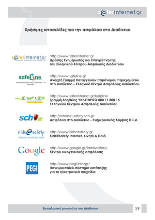 Χρήσιμες ιστοσελίδες για την ασφάλεια στο Διαδίκτυο




            http://www.saferinternet.gr
            Δράσης Ενημέρωσης και Επαγρύπνησης
            του Ελληνικού Κέντρου Ασφαλούς Διαδικτύου


            http://www.safeline.gr
            Ανοιχτή Γραμμή Καταγγελιών παράνομου περιεχομένου
            στο Διαδίκτυο – Ελληνικό Κέντρο Ασφαλούς Διαδικτύου


            http://www.saferinternet.gr/helpline
            Γραμμή Βοηθείας ΥποΣΤΗΡΙΖΩ 800 11 800 15
            Ελληνικού Κέντρου Ασφαλούς Διαδικτύου


            http://internet-safety.sch.gr
            Ασφάλεια στο Διαδίκτυο - Ενημερωτικός Κόμβος Π.Σ.Δ.


            http://www.kidsatsafety.gr
            Kids@Safety Internet, Κινητό & Παιδί


            http://www.google.gr/familysafety/
            Κέντρο οικογενειακής ασφάλειας


            http://www.pegi.info/gr/
            Πανευρωπαϊκό σύστημα κατάταξης
            για τα ηλεκτρονικά παιχνίδια




        Εκπαιδευτικά μονοπάτια στο Διαδίκτυο                 29
 