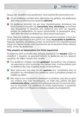 Όμως, εάν σκεφθείτε λίγο ρεαλιστικά, πολύ εύκολα θα κατανοήσετε ότι:
	 το να σταθούμε εμπόδιο στην εξάπλωση της χρήσης του Διαδικτύου
   από τους ανηλίκους είναι πρακτικά αδύνατο.
	 το Διαδίκτυο αποτελεί πια για τους περισσότερους ανηλίκους ένα
   αναπόσπαστο κομμάτι της κοινωνικής τους ταυτότητας: οι ανήλικοι
   που στερούνται τη σύνδεση στο Διαδίκτυο στο σπίτι ως τιμωρία,
   μπορεί να αισθανθούν ότι έχουν καταπατηθεί τα δικαιώματά τους,
   γιατί: «Εάν δεν είσαι συνδεδεμένος, είσαι απομονωμένος!».
Τέλος, όταν ένα παιδί δεν τα καταφέρνει τόσο καλά στο σχολείο, ή όταν δεν
είναι αρκετά αφοσιωμένο στη μελέτη του, ίσως να μη φταίει το Διαδίκτυο.
Χαμηλές σχολικές αποδόσεις μπορεί να αποτελούν ένα προειδοποιητικό
σήμα που πρέπει να δείτε πολύ προσεκτικά, και να σκεφτείτε άλλες πιθανές
αιτίες, εκτός του Διαδικτύου.
Πώς μπορείτε να προσεγγίσετε ένα τέτοιο περιστατικό
Ανεξάρτητα από τις γενικές σας απόψεις σχετικά με την τιμωρία, αξίζει να
σκεφθείτε τι σημαίνει να χρησιμοποιήσετε το Διαδίκτυο ως ένα όργανο
τιμωρίας. Ας λάβετε υπόψη σας τα εξής:
	 Στο Διαδίκτυο υπάρχει πλειάδα χρήσιμων πραγμάτων που μπορούν
   να ωφελήσουν στην ανάπτυξη του παιδιού σας. Η αποσύνδεση από
   το Διαδίκτυο θα τους στερήσει αυτές τις δυνατότητες.
	 Έχετε πάντα στο νου σας, ότι εάν εμμείνετε στις αποφάσεις σας να
   αρνηθείτε την πρόσβαση στο Διαδίκτυο, αυτή η απόφαση μπορεί να
   ληφθεί ως άδικη.
	 Εάν πάρετε τον υπολογιστή ή διακόψετε τη σύνδεση, ενώ όλοι οι φίλοι
   του παιδιού σας είναι συνδεδεμένοι, το παιδί σας μάλλον θα βρει
   εναλλακτικές οδούς –μακριά από το βλέμμα σας και την εποπτεία σας–
   για να πλοηγηθεί στο Διαδίκτυο. Σε τέτοιες περιπτώσεις, η «μυστική»
   χρήση μπορεί να ενθαρρύνει επιζήμιες μορφές συμπεριφορών.




                Εκπαιδευτικά μονοπάτια στο Διαδίκτυο                 7
 