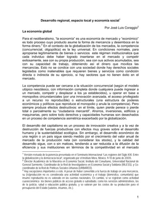 1
Desarrollo regional, espacio local y economía social1
Por José Luis Coraggio2
La economía global
Para el neoliberalismo, “la economía” es una economía de mercado y “económico”
es todo proceso cuyo producto asume la forma de mercancía y desemboca en la
forma dinero.3
En el contexto de la globalización de los mercados, la competencia
(concurrencial, oligopólica) es la ley universal. En condiciones normales, para
apropiarse legítimamente de bienes o servicios este régimen institucionaliza que
cada individuo debe haber logrado insertarse en el mercado y competir
exitosamente, sea con su propia producción, sea con sus activos acumulados, sea
con su capacidad de trabajo, obteniendo así el dinero que moviliza las
mercancías. Esto no se condice con una sociedad donde hay derechos sociales
legislados como inalienables que requieren bienes y servicios como condición
directa o indirecta de su ejercicio, si hay sectores que no tienen éxito en el
mercado.
La competencia puede ser cercana a la situación concurrencial (según el modelo
utópico neoclásico, con información completa donde cualquiera puede ingresar a
un mercado, competir y desplazar a los ya establecidos), u operar en base a
monopolios circunstanciales (por una innovación avanzada, el acceso privilegiado
a un recurso no reproducible) o estructurales (una estructura de poderes
económicos y políticos que reproduce el monopolio y anula la competencia). Pero
siempre produce efectos destructivos: en el límite, quien pierde perece o pierde
total o parcialmente su “ciudadanía mercantil”. Ahorros, inversiones, edificios y
maquinarias, pero sobre todo derechos y capacidades humanas son desechados
en un proceso de competencia asimétrica exacerbado por la globalización.
El desarrollo del capitalismo es un proceso de innovación creativa y a la vez de
destrucción de fuerzas productivas con efectos muy graves sobre el desarrollo
humano y la sustentabilidad ecológica. Sin embargo, el desarrollo económico de
una región o un país sigue siendo medido por el crecimiento del valor anual de
mercado de la producción neta (sin considerar los stocks), y la calidad del
desarrollo sigue, con o sin matices, tendiendo a ser reducida a la difusión de la
eficiencia y sus instituciones en términos de la competitividad en el mercado
1
Versión revisada de la ponencia presentada en el Seminario Internacional “Las regiones del Siglo XXI. Entre
la globalización y la democracia local”, organizado por el Instituto Mora, México, 9-10 de junio de 2OO5.
2
Director Académico de la Maestría en Economía Social, Instituto del Conurbano, Universidad Nacional de
General Sarmiento. Coordinador de la Red de Investigadores en Economía Social y Solidaria (RILESS), y Co-
coordinador de la Red de Políticas Sociales Urbanas (URBARED).
3
Hay excepciones importantes a esto. A pesar de haber convertido a la fuerza de trabajo en una mercancía,
su (re)producción no es considerada una actividad económica y el trabajo (doméstico, comunitario) que
insume reproducirla no es valorado en las cuentas nacionales. En cambio, sí se registran como actividad
cuasieconómica los bienes públicos de acceso gratuito o subsidiado, como los servicios administrativos, los
de la justicia, salud o educación pública gratuita, y se valoran por los costos de su producción para el
presupuesto del Estado (salarios, insumos, etc.).
 