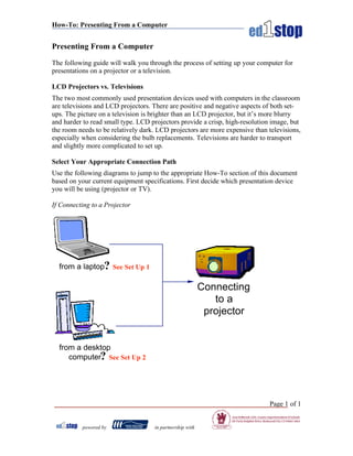 How-To: Presenting From a Computer


Presenting From a Computer

The following guide will walk you through the process of setting up your computer for
presentations on a projector or a television.

LCD Projectors vs. Televisions
The two most commonly used presentation devices used with computers in the classroom
are televisions and LCD projectors. There are positive and negative aspects of both set-
ups. The picture on a television is brighter than an LCD projector, but it’s more blurry
and harder to read small type. LCD projectors provide a crisp, high-resolution image, but
the room needs to be relatively dark. LCD projectors are more expensive than televisions,
especially when considering the bulb replacements. Televisions are harder to transport
and slightly more complicated to set up.

Select Your Appropriate Connection Path
Use the following diagrams to jump to the appropriate How-To section of this document
based on your current equipment specifications. First decide which presentation device
you will be using (projector or TV).

If Connecting to a Projector




  from a laptop? See Set Up 1

                                                          Connecting
                                                             to a
                                                           projector


  from a desktop
     computer? See Set Up 2




                                                                             Page 1 of 1


          powered by                in partnership with
 