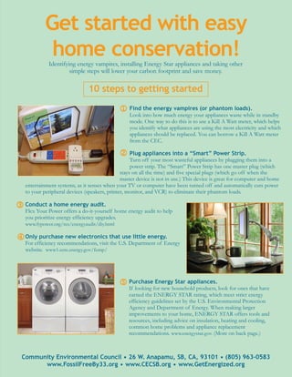 Get started with easy
             home conservation!
             Identifying energy vampires, installing Energy Star appliances and taking other
                      simple steps will lower your carbon footprint and save money.

                               10 steps to getting started

                                              1 Find the energy vampires (or phantom loads).
                                                  Look into how much energy your appliances waste while in standby
                                                  mode. One way to do this is to use a Kill A Watt meter, which helps
                                                  you identify what appliances are using the most electricity and which
                                                  appliances should be replaced. You can borrow a Kill A Watt meter
                                                  from the CEC.

                                              2 Plug appliances into a “Smart” Power Strip.
                                                    Turn off your most wasteful appliances by plugging them into a
                                                    power strip. The “Smart” Power Strip has one master plug (which
                                               stays on all the time) and five special plugs (which go off when the
                                               master device is not in use.) This device is great for computer and home
   entertainment systems, as it senses when your TV or computer have been turned off and automatically cuts power
   to your peripheral devices (speakers, printer, monitor, and VCR) to eliminate their phantom loads.

3 Conduct a home energy audit.
   Flex Your Power offers a do-it-yourself home energy audit to help
   you prioritize energy efficiency upgrades.
   www.fypower.org/res/energyaudit/diy.html

4 Only purchase new electronics that use little energy.
   For efficiency recommendations, visit the U.S. Department of Energy
   website. www1.eere.energy.gov/femp/




                                              5 Purchase Energy Star appliances.
                                                  If looking for new household products, look for ones that have
                                                  earned the ENERGY STAR rating, which meet strict energy
                                                  efficiency guidelines set by the U.S. Environmental Protection
                                                  Agency and Department of Energy. When making larger
                                                  improvements to your home, ENERGY STAR offers tools and
                                                  resources, including advice on insulation, heating and cooling,
                                                  common home problems and appliance replacement
                                                  recommendations. www.energystar.gov. (More on back page.)



 Community Environmental Council • 26 W. Anapamu, SB, CA, 93101 • (805) 963-0583
       www.FossilFreeBy33.org • www.CECSB.org • www.GetEnergized.org
 