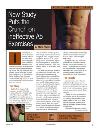 ACE-COMMISSIONED STUDY


    New Study
    Puts the
    Crunch on
    Ineffective Ab
    Exercises                                      By Mark Anders

                             n recent years, a      crunch, modified crunches, partial           obliques. Testing for the entire round of




                I
                             host of infomercial    body weight exercises and exercises          13 exercises took approximately one
                             products and exer-     using both home and gym exercise             hour per subject, not including the
                             cise videos have       equipment. Because of ACE’s on-              EMG set up.
                             preyed on people’s     going interest in examining popular              Using the EMG data, researchers
                             desire for a toned     infomercial products, we provided            established the mean muscle activity
                             midsection. And        the research team with a Torso Track         for each exercise and normalized it to
      many avid exercisers are quick to share       and AB Rocker to be included in the          that of a traditional crunch—the base-
      their own favorite recipes for abdomi-        testing.                                     line for comparison. Exercises were
      nal success. But what is the best, most           All of the exercises were introduced     then ranked best to worst based on the
      efficient route to tighter abs? A recent      in random order and participants were        average amount of EMG activity
      study conducted by the Biomechanics           allowed to practice each exercise            recorded in each of the muscle areas.
      Lab at San Diego State University             briefly. Subjects then completed 10 to
                                                                                                 The Results
      reveals a unique look at 13 of the most       12 repetitions of each exercise, main-
      common abdominal exercises, ranking           taining a two-count cadence throughout           After extensive data collection
      them best to worst.                           (two seconds at the concentric phase,        and analysis, Dr. Francis and his
                                                    two at the eccentric phase). Using elec-     researchers found that exercises that
      The Study                                     tromyography (EMG) equipment,                require constant abdominal stabiliza-
                                                    researchers monitored each partici-          tion, as well as body rotation, gener-
         Led by Peter Francis, Ph.D.,
                                                    pant’s muscle activity as they exer-         ated the most muscle activity in the
      researchers recruited 30 healthy
                                                    cised. Activity was recorded in the          obliques.
      women and men to participate in the
                                                    upper and lower rectus abdominus and             Topping the list of the most effec-
      study. The subjects, ages 20 to 45,
                                                    the external obliques. Researchers also      tive exercises was the bicycle maneu-
      ranged from occasional exercisers to
                                                    measured activity in the rectus femoris      ver, followed closely by the second
      those who work out daily. Participants
                                                    to indicate activity in the hip flexors.     ranked, captain’s chair. As for home
      were put through a battery of exer-
                                                    These data are important because high        exercise equipment, crunches on an
      cises that target the midsection,
                                                    levels of activity in this area suggest      exercise ball ranked highest—coming
                                 including
                                                    that an exercise is either done incorrect-   in third overall.
                                 the tradi-
                                                    ly or requires the body to recruit mus-          Although crunches on an exercise
                                 tional
                                                    cles other than the abdominals and                               Continued on page 10


                                    How to do the                         Upper
                                                                                           Activity in Rectus Abdominus
                                    Top Ab Exercises                      vs.
                                                                                           and Activity in Obliques
                                    Correctly                             Lower

MAY/JUNE 2001                                                       ACE FITNESSMATTERS
                                                                                                                                             9
 