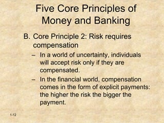 1-12
Five Core Principles of
Money and Banking
B. Core Principle 2: Risk requires
compensation
– In a world of uncertainty, individuals
will accept risk only if they are
compensated.
– In the financial world, compensation
comes in the form of explicit payments:
the higher the risk the bigger the
payment.
 