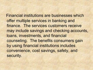 Financial institutions are businesses which
offer multiple services in banking and
finance. The services customers receive
may include savings and checking accounts,
loans, investments, and financial
counseling. The benefits consumers gain
by using financial institutions includes
convenience, cost savings, safety, and
security.
 