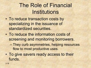 3-18
The Role of Financial
Institutions
• To reduce transaction costs by
specializing in the issuance of
standardized securities.
• To reduce the information costs of
screening and monitoring borrowers.
– They curb asymmetries, helping resources
flow to most productive uses.
• To give savers ready access to their
funds.
 