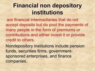 Financial non depository
institutions
are financial intermediaries that do not
accept deposits but do pool the payments of
many people in the form of premiums or
contributions and either invest it or provide
credit to others.
Nondepository institutions include pension
funds, securities firms, government-
sponsored enterprises, and finance
companies.
 