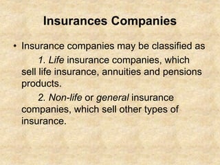 Insurances Companies
• Insurance companies may be classified as
1. Life insurance companies, which
sell life insurance, annuities and pensions
products.
2. Non-life or general insurance
companies, which sell other types of
insurance.
 