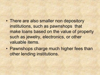 • There are also smaller non depository
institutions, such as pawnshops that
make loans based on the value of property
such as jewelry, electronics, or other
valuable items.
• Pawnshops charge much higher fees than
other lending institutions.
 