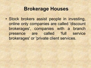 Brokerage Houses
• Stock brokers assist people in investing,
online only companies are called 'discount
brokerages', companies with a branch
presence are called 'full service
brokerages' or 'private client services.
 