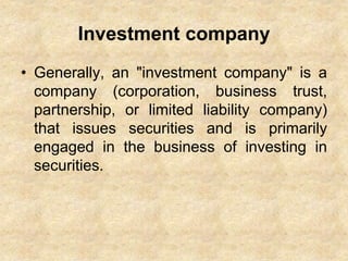 Investment company
• Generally, an "investment company" is a
company (corporation, business trust,
partnership, or limited liability company)
that issues securities and is primarily
engaged in the business of investing in
securities.
 