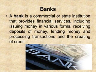 Banks
• A bank is a commercial or state institution
that provides financial services, including
issuing money in various forms, receiving
deposits of money, lending money and
processing transactions and the creating
of credit.
 