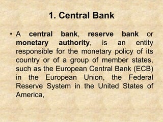 1. Central Bank
• A central bank, reserve bank or
monetary authority, is an entity
responsible for the monetary policy of its
country or of a group of member states,
such as the European Central Bank (ECB)
in the European Union, the Federal
Reserve System in the United States of
America,
 