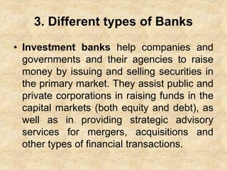 3. Different types of Banks
• Investment banks help companies and
governments and their agencies to raise
money by issuing and selling securities in
the primary market. They assist public and
private corporations in raising funds in the
capital markets (both equity and debt), as
well as in providing strategic advisory
services for mergers, acquisitions and
other types of financial transactions.
 