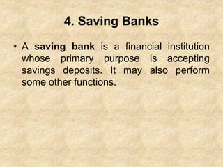 4. Saving Banks
• A saving bank is a financial institution
whose primary purpose is accepting
savings deposits. It may also perform
some other functions.
 
