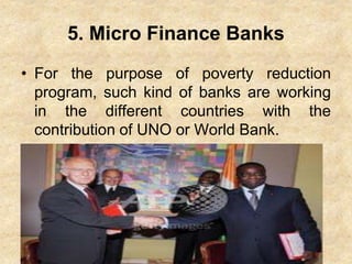 5. Micro Finance Banks
• For the purpose of poverty reduction
program, such kind of banks are working
in the different countries with the
contribution of UNO or World Bank.
 