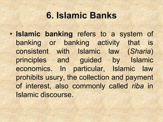 6. Islamic Banks
• Islamic banking refers to a system of
banking or banking activity that is
consistent with Islamic law (Sharia)
principles and guided by Islamic
economics. In particular, Islamic law
prohibits usury, the collection and payment
of interest, also commonly called riba in
Islamic discourse.
 