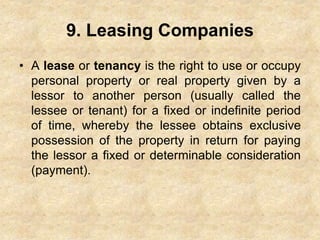 9. Leasing Companies
• A lease or tenancy is the right to use or occupy
personal property or real property given by a
lessor to another person (usually called the
lessee or tenant) for a fixed or indefinite period
of time, whereby the lessee obtains exclusive
possession of the property in return for paying
the lessor a fixed or determinable consideration
(payment).
 