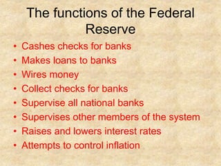 The functions of the Federal
Reserve
• Cashes checks for banks
• Makes loans to banks
• Wires money
• Collect checks for banks
• Supervise all national banks
• Supervises other members of the system
• Raises and lowers interest rates
• Attempts to control inflation
 