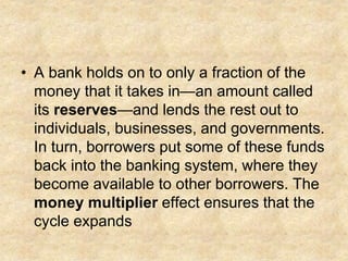• A bank holds on to only a fraction of the
money that it takes in—an amount called
its reserves—and lends the rest out to
individuals, businesses, and governments.
In turn, borrowers put some of these funds
back into the banking system, where they
become available to other borrowers. The
money multiplier effect ensures that the
cycle expands
 