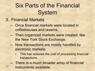 1-6
Six Parts of the Financial
System
3. Financial Markets
– Once financial markets were located in
coffeehouses and taverns.
– Then organized markets were created, like
the New York Stock Exchange.
– Now transactions are mostly handled by
electronic markets.
• This has reduced the cost of processing financial
transactions.
– There is a much broader array of financial
instruments available.
 