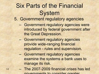 1-8
Six Parts of the Financial
System
5. Government regulatory agencies
– Government regulatory agencies were
introduced by federal government after
the Great Depression.
– Government regulatory agencies
provide wide-ranging financial
regulation - rules and supervision.
– Government regulatory agencies
examine the systems a bank uses to
manage its risk.
– The 2007-2009 financial crises has led
 