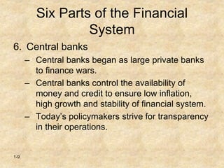 1-9
Six Parts of the Financial
System
6. Central banks
– Central banks began as large private banks
to finance wars.
– Central banks control the availability of
money and credit to ensure low inflation,
high growth and stability of financial system.
– Today’s policymakers strive for transparency
in their operations.
 