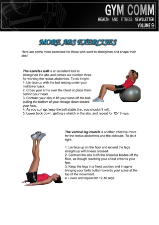MORE ABS EXERCISES
Here are some more exercises for those who want to strengthen and shape their
abs!



The exercise ball is an excellent tool to
strengthen the abs and comes out number three
for working the rectus abdominis. To do it right:
1. Lie face-up with the ball resting under your
mid/lower back.
2. Cross your arms over the chest or place them
behind your head.
3. Contract your abs to lift your torso off the ball,
pulling the bottom of your ribcage down toward
your hips.
4. As you curl up, keep the ball stable (i.e., you shouldn’t roll).
5. Lower back down, getting a stretch in the abs, and repeat for 12-16 reps.




                             The vertical leg crunch is another effective move
                             for the rectus abdominis and the obliques. To do it
                             right:

                             1. Lie face up on the floor and extend the legs
                             straight up with knees crossed.
                             2. Contract the abs to lift the shoulder blades off the
                             floor, as though reaching your chest towards your
                             feet.
                             3. Keep the legs in a fixed position and imagine
                             bringing your belly button towards your spine at the
                             top of the movement.
                             4. Lower and repeat for 12-16 reps.
 