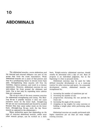 10

ABDOMINALS




      The abdominal muscles—rectus abdominus and             basis . Weight-resistive abdominal exercises should
 the internal and external obliques—are part of the          usually be alternated with a day of rest . Rate of
 group that form the trunk musculature . Weak                progress is an individual judgment, but in the
 abdominal muscles are a cause of bad posture and            beginning it is best to proceed slowly.
may be a predisposing factor in chronic lower back                Abdominal exercises may be used for fully
pain . Strengthening these muscles will firm the             defined muscular development or as a warm-up
waistline, improve posture, and result in a trimmer          routine for other exercises and sports . In a muscular
appearance. However, abdominal exercises do not              development routine, abdominal muscles are
spot-reduce fat from around the abdomen and                  strengthened by:
waist . Fat is lost only by expending more calories
than are consumed.                                            1. increasing the number of repetitions per set
      The sit-up is one of the most common exercises          2. increasing the number of sets
for abdominal strengthening and toning . The Bent-            3. progressively shortening the rest periods be-
Leg Sit-up is popular because it does not cause                  tween sets
excessive stress on the lower back . Straight-Leg             4. increasing the angle of the exercise
Sit-ups are not recommended and should be avoided             5. strapping on leg weights for some exercises or
because they may cause undue strain on the lower                 holding a weight plate while performing other
back . (Straight-Leg Sit-ups work the hip flexor                 exercises.
muscle as opposed to the abdominals .)
      Many authorities agree that (depending on the               Abdominal exercises are usually performed with
type of exercise) abdominal muscles, unlike most             higher repetitions per set than are most weight-
other muscle groups, can be worked on a daily                training exercises.
                                                       118
 