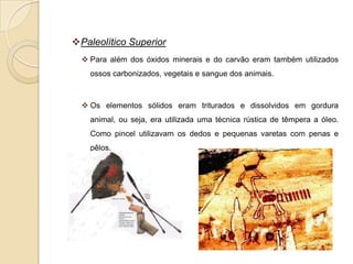 Paleolítico Superior
   Para além dos óxidos minerais e do carvão eram também utilizados
    ossos carbonizados, vegetais e sangue dos animais.



   Os elementos sólidos eram triturados e dissolvidos em gordura
    animal, ou seja, era utilizada uma técnica rústica de têmpera a óleo.
    Como pincel utilizavam os dedos e pequenas varetas com penas e
    pêlos.
 