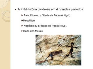   A Pré-História divide-se em 4 grandes períodos:
       Paleolítico ou a “Idade da Pedra Antiga”;

      Mesolítico

       Neolítico ou a “Idade da Pedra Nova”.

      Idade dos Metais
 