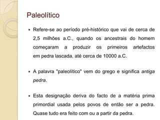 Paleolítico
   Refere-se ao período pré-histórico que vai de cerca de
    2,5 milhões a.C., quando os ancestrais do homem
    começaram     a   produzir   os   primeiros   artefactos
    em pedra lascada, até cerca de 10000 a.C.


   A palavra "paleolítico" vem do grego e significa antiga
    pedra.


   Esta designação deriva do facto de a matéria prima
    primordial usada pelos povos de então ser a pedra.
    Quase tudo era feito com ou a partir da pedra.
 