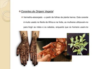 Corantes de Origem Vegetal

  Vermelho-alaranjado - a partir de folhas da planta henna. Este corante

   é muito usado no Norte de África e na Índia, as mulheres utilizavam-no

   para tingir as mãos e os cabelos, enquanto que os homens usam-no

   para tingir a barba.
 