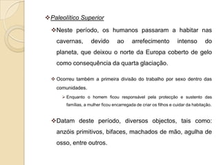 Paleolítico Superior

  Neste período, os humanos passaram a habitar nas
    cavernas,        devido        ao      arrefecimento           intenso        do
    planeta, que deixou o norte da Europa coberto de gelo
    como consequência da quarta glaciação.

   Ocorreu também a primeira divisão do trabalho por sexo dentro das
    comunidades.
       Enquanto o homem ficou responsável pela protecção e sustento das
        famílias, a mulher ficou encarregada de criar os filhos e cuidar da habitação.


  Datam deste período, diversos objectos, tais como:
    anzóis primitivos, bifaces, machados de mão, agulha de
    osso, entre outros.
 