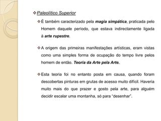 Paleolítico Superior
   É também caracterizado pela magia simpática, praticada pelo
    Homem daquele período, que estava indirectamente ligada
    à arte rupestre.

   A origem das primeiras manifestações artísticas, eram vistas
    como uma simples forma de ocupação do tempo livre pelos
    homem de então. Teoria da Arte pela Arte.

   Esta teoria foi no entanto posta em causa, quando foram
    descobertas pinturas em grutas de acesso muito difícil. Haveria
    muito mais do que prazer e gosto pela arte, para alguém
    decidir escalar uma montanha, só para “desenhar”.
 