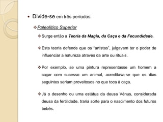    Divide-se em três períodos:
    Paleolítico Superior
       Surge então a Teoria da Magia, da Caça e da Fecundidade.

       Esta teoria defende que os “artistas”, julgavam ter o poder de
        influenciar a natureza através da arte ou rituais.

       Por exemplo, se uma pintura representasse um homem a
        caçar com sucesso um animal, acreditava-se que os dias
        seguintes seriam proveitosos no que toca à caça.

       Já o desenho ou uma estátua da deusa Vénus, considerada
        deusa da fertilidade, traria sorte para o nascimento dos futuros
        bebés.
 