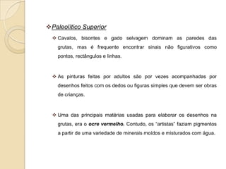 Paleolítico Superior
   Cavalos, bisontes e gado selvagem dominam as paredes das
    grutas, mas é frequente encontrar sinais não figurativos como
    pontos, rectângulos e linhas.



   As pinturas feitas por adultos são por vezes acompanhadas por
    desenhos feitos com os dedos ou figuras simples que devem ser obras
    de crianças.



   Uma das principais matérias usadas para elaborar os desenhos na
    grutas, era o ocre vermelho. Contudo, os “artistas” faziam pigmentos
    a partir de uma variedade de minerais moídos e misturados com água.
 