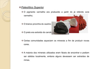 Paleolítico Superior
   O pigmento vermelho era produzido a partir do já referido ocre
    vermelho;



   O branco provinha do caulino;



   O preto era extraído do carvão.



   Certas comunidades aqueciam os minerais a fim de produzir novas
    cores.



   A maioria dos minerais utilizados eram fáceis de encontrar e podiam
    ser obtidos localmente, embora alguns devessem ser extraídos de
    minas.
 