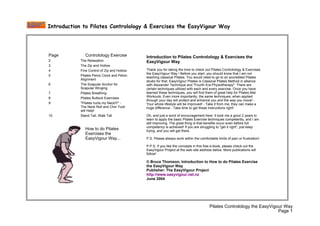 Introduction to Pilates Controlology & Exercises the EasyVigour Way




Page           Controlology Exercise          Introduction to Pilates Controlology & Exercises the
2           The Relaxation                    EasyVigour Way
3           The Zip and Hollow
                                              Thank you for taking the time to check out Pilates Controlology & Exercises
4           Fine Control of Zip and Hollow
                                              the EasyVigour Way ! Before you start, you should know that I am not
5           Pilates Pelvic Clock and Pelvic
                                              teaching classical Pilates. You would need to go to an accredited Pilates
            Alignment
                                              studio for that. EasyVigour Pilates is Classical Pilates Method in alliance
6           The Scapular Anchor for           with Alexander Technique and quot;Fourth Era Physiotherapyquot;. There are
            Scapular Winging                  certain techniques utilized with each and every exercise. Once you have
                                              learned these techniques, you will find them of great help for Pilates Mat
7           Pilates Breathing
                                              Workouts. Even more importantly, the same techniques, when applied
8           Pilates Buttock Exercises
                                              through your day will protect and enhance you and the way you move! -
9           quot;Pilates hurts my Neck!!!quot; -      Your whole lifestyle will be improved! - Take it from me, they can make a
            The Neck Roll and Chin Tuck       huge difference - Take time to get these instructions right!
            will Help!
                                              Oh, and just a word of encouragement here. It took me a good 2 years to
10          Stand Tall, Walk Tall
                                              learn to apply the basic Pilates Exercise techniques competently, and I am
                                              still improving. The great thing is that benefits occur even before full
                                              competency is achieved! If you are struggling to quot;get it rightquot;, just keep
               How to do Pilates              trying, and you will get there.
               Exercises the
               EasyVigour Way...              P.S. Please always work within the comfortable limits of pain or frustration!

                                              P.P.S. If you like the concepts in this free e-book, please check out the
                                              EasyVigour Project at the web site address below. More publications will
                                              follow!

                                              © Bruce Thomson, Introduction to How to do Pilates Exercise
                                              the EasyVigour Way
                                              Publisher: The EasyVigour Project
                                              http://www.easyvigour.net.nz
                                              June 2004




                                                                                         Pilates Controlology the EasyVigour Way
                                                                                                                          Page 1
 