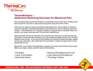 ThermaKinetics –
       Abdominal Stretching Exercises for Menstrual Pain
       Pain and discomfort during menstruation is something most women face. Studies show
       that it’s best for a woman to stay active during this trying time of the month.

       That’s why an advisory board consisting of specialists from various fields of medicine,
       research scientists, and physiotherapists have developed a way to alleviate menstrual
       cramps - ThermaKinetics. For maximum benefit, it’s a good idea to combine these non-
       aerobic, low impact exercises with ThermaCare HeatPatches.

       Although these menstrual exercises can be performed while you are still experiencing
       some pain or when the pain has gone, you may experience better results if you do them
       between bouts of pain. If you are not sure whether you should do these exercises, please
       consult your physician, who might tailor the exercises to create a program that is most
       appropriate for you.

       Remember, if you follow ThermaKinetics regularly your pains should ease more quickly.
       Before you begin, please read the General Instructions.

       • Cat Stretch                               • Abdominal Strengthening (Curl Up)
       • Lower Trunk Rotation                      • Lower Abdominal Strengthening
       • Buttock/Hip Stretch                       • “The Bridge” Position




THERMACARE. FEEL THE DIFFERENCE BETWEEN CAN’T AND CAN.
 