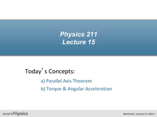 Physics 211
Lecture 15
Today’s Concepts:
a) Parallel Axis Theorem
b) Torque & Angular Acceleration
Mechanics Lecture 15, Slide 1
 